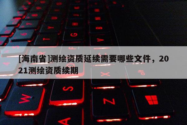 [海南省]測繪資質延續需要哪些文件，2021測繪資質續期