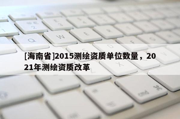 [海南省]2015測繪資質單位數量，2021年測繪資質改革