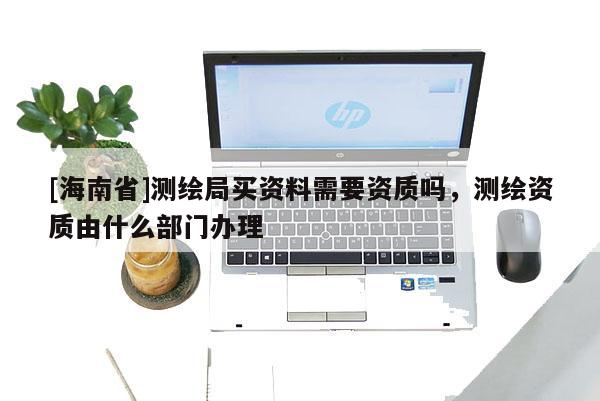 [海南省]測繪局買資料需要資質嗎，測繪資質由什么部門辦理