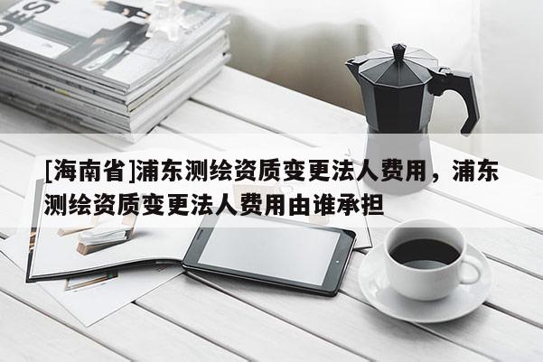 [海南省]浦東測繪資質變更法人費用，浦東測繪資質變更法人費用由誰承擔