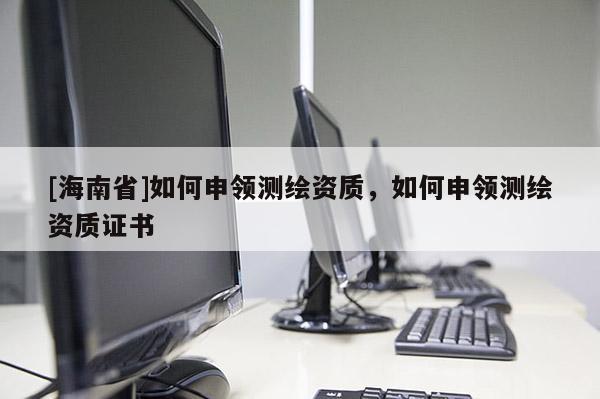[海南省]如何申領測繪資質，如何申領測繪資質證書