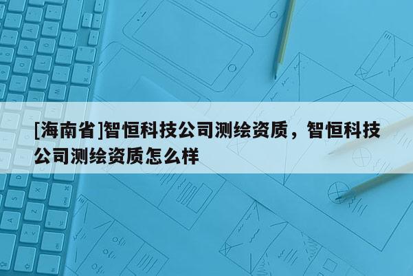 [海南省]智恒科技公司測繪資質，智恒科技公司測繪資質怎么樣