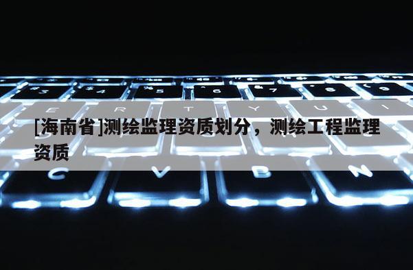 [海南省]測繪監理資質劃分，測繪工程監理資質