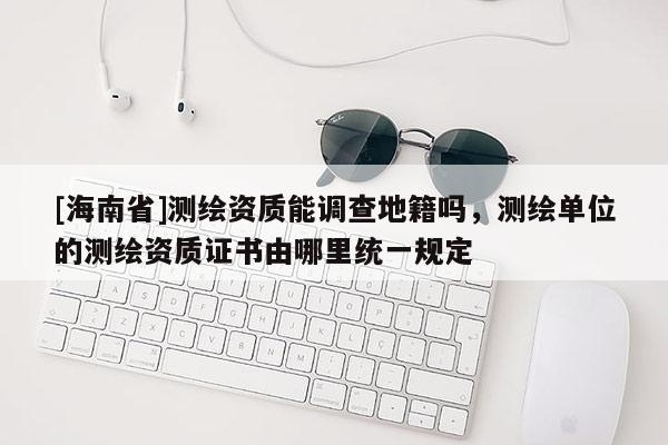 [海南省]測繪資質能調查地籍嗎，測繪單位的測繪資質證書由哪里統一規定