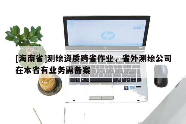 [海南省]測繪資質跨省作業，省外測繪公司在本省有業務需備案