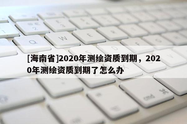 [海南省]2020年測繪資質到期，2020年測繪資質到期了怎么辦