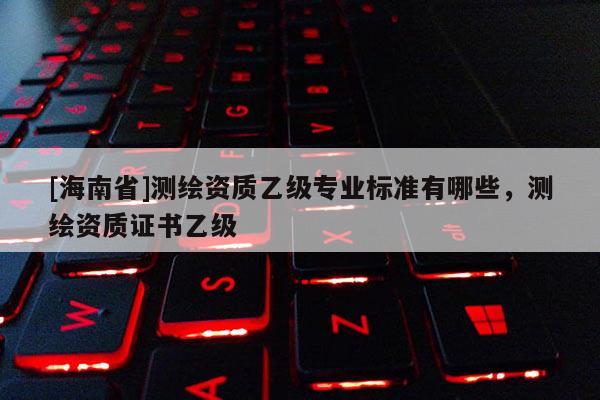 [海南省]測(cè)繪資質(zhì)乙級(jí)專業(yè)標(biāo)準(zhǔn)有哪些，測(cè)繪資質(zhì)證書乙級(jí)