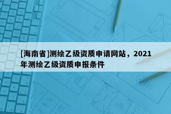 [海南省]測繪乙級資質申請網站，2021年測繪乙級資質申報條件