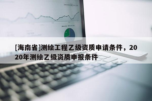 [海南省]測繪工程乙級資質申請條件，2020年測繪乙級資質申報條件