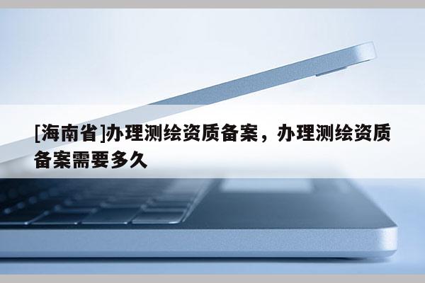 [海南省]辦理測繪資質備案，辦理測繪資質備案需要多久