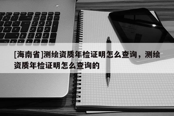 [海南省]測繪資質年檢證明怎么查詢，測繪資質年檢證明怎么查詢的