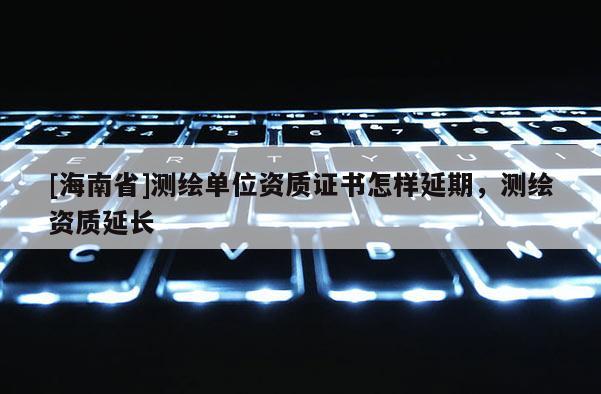 [海南省]測繪單位資質證書怎樣延期，測繪資質延長
