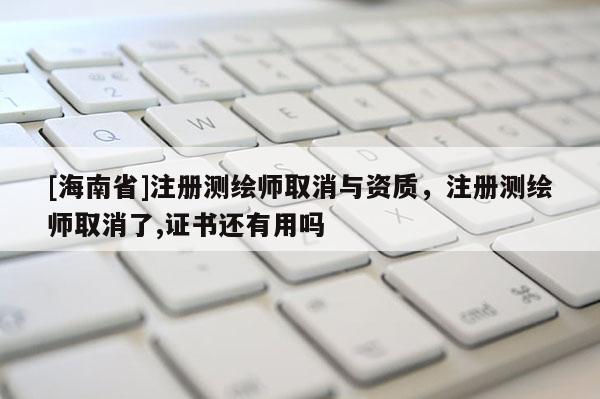 [海南省]注冊測繪師取消與資質，注冊測繪師取消了,證書還有用嗎