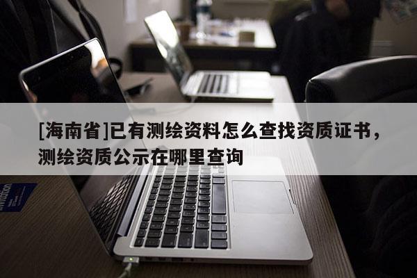 [海南省]已有測繪資料怎么查找資質(zhì)證書，測繪資質(zhì)公示在哪里查詢