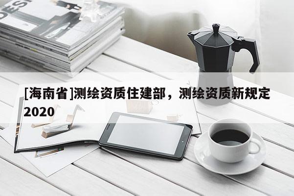 [海南省]測繪資質(zhì)住建部，測繪資質(zhì)新規(guī)定2020