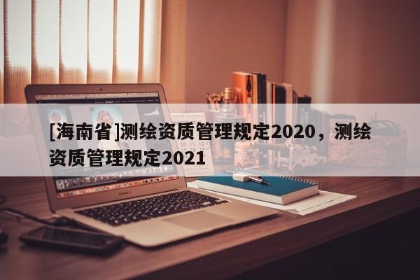 [海南省]測繪資質(zhì)管理規(guī)定2020，測繪資質(zhì)管理規(guī)定2021