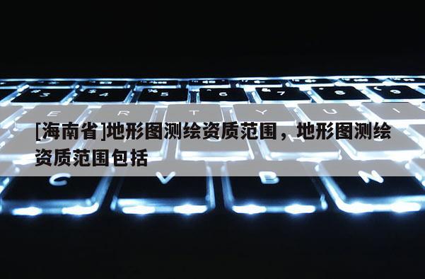 [海南省]地形圖測(cè)繪資質(zhì)范圍，地形圖測(cè)繪資質(zhì)范圍包括