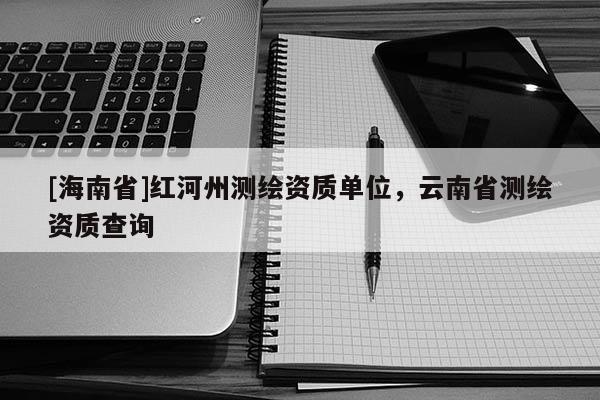 [海南省]紅河州測繪資質單位，云南省測繪資質查詢