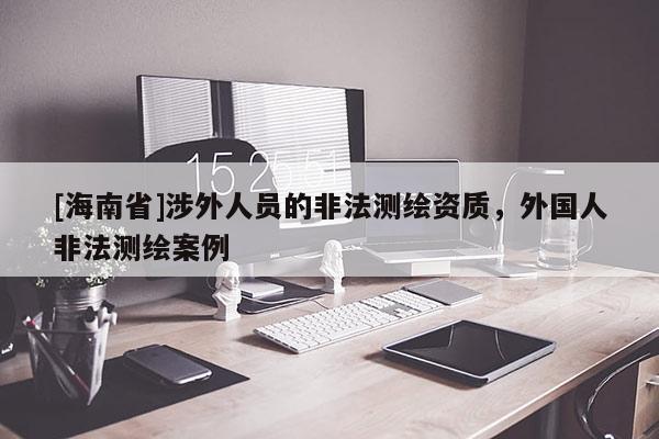 [海南省]涉外人員的非法測繪資質，外國人非法測繪案例