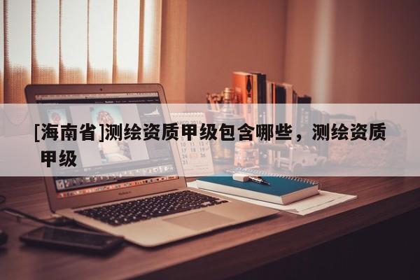 [海南省]測繪資質(zhì)甲級包含哪些，測繪資質(zhì) 甲級