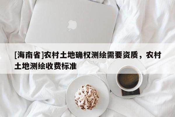 [海南省]農(nóng)村土地確權(quán)測繪需要資質(zhì)，農(nóng)村土地測繪收費標(biāo)準(zhǔn)
