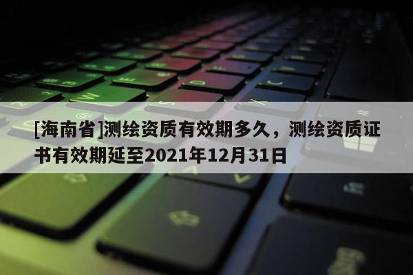 [海南省]測繪資質有效期多久，測繪資質證書有效期延至2021年12月31日