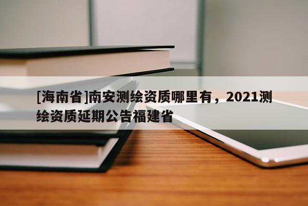 [海南省]南安測繪資質哪里有，2021測繪資質延期公告福建省