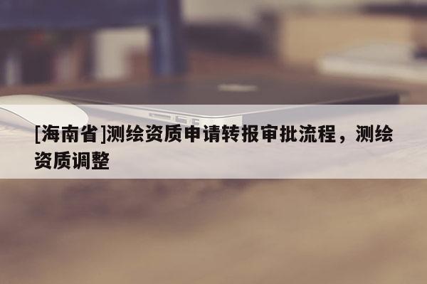 [海南省]測繪資質申請轉報審批流程，測繪資質調整