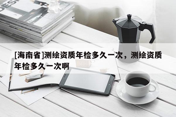 [海南省]測繪資質年檢多久一次，測繪資質年檢多久一次啊