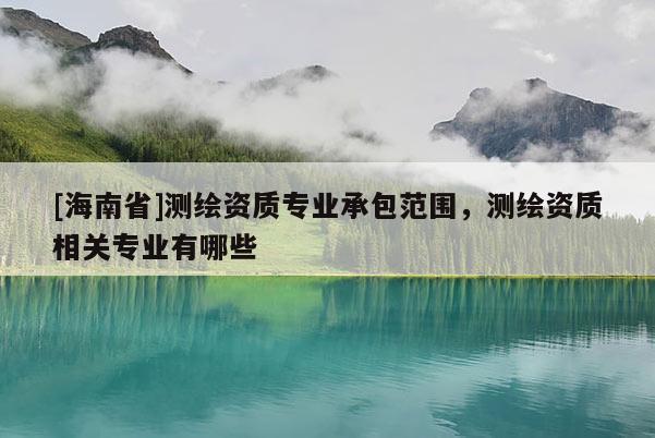 [海南省]測繪資質(zhì)專業(yè)承包范圍，測繪資質(zhì)相關(guān)專業(yè)有哪些
