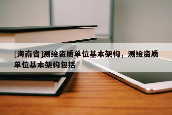 [海南省]測(cè)繪資質(zhì)單位基本架構(gòu)，測(cè)繪資質(zhì)單位基本架構(gòu)包括