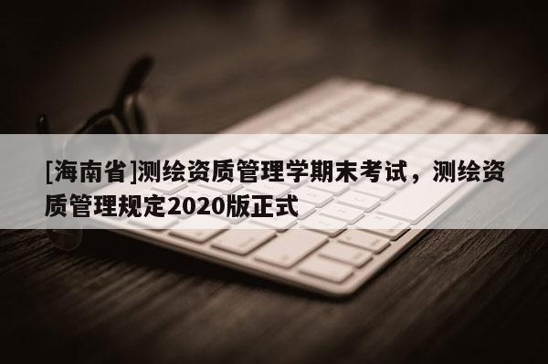 [海南省]測繪資質(zhì)管理學(xué)期末考試，測繪資質(zhì)管理規(guī)定2020版正式