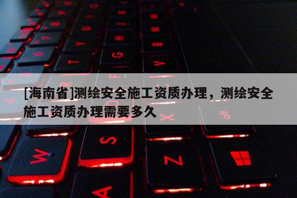 [海南省]測(cè)繪安全施工資質(zhì)辦理，測(cè)繪安全施工資質(zhì)辦理需要多久
