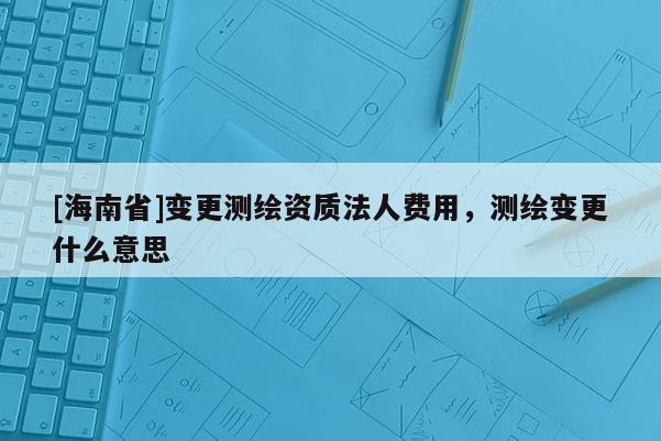 [海南省]變更測繪資質(zhì)法人費用，測繪變更什么意思