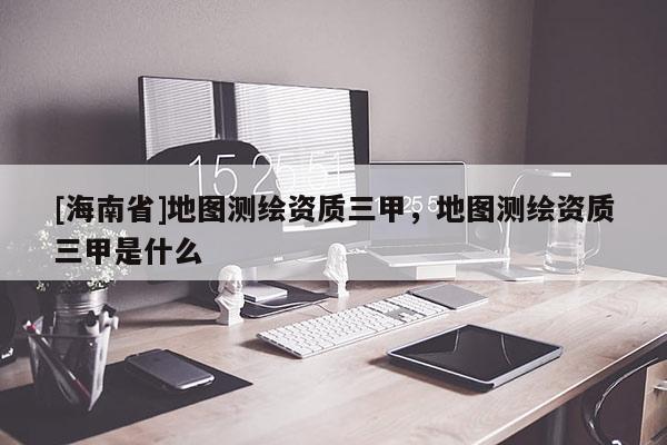 [海南省]地圖測繪資質三甲，地圖測繪資質三甲是什么