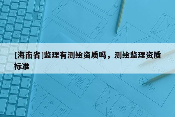 [海南省]監理有測繪資質嗎，測繪監理資質標準