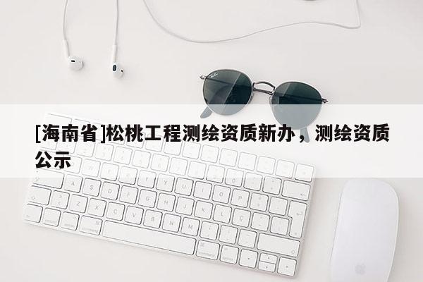 [海南省]松桃工程測繪資質新辦，測繪資質公示