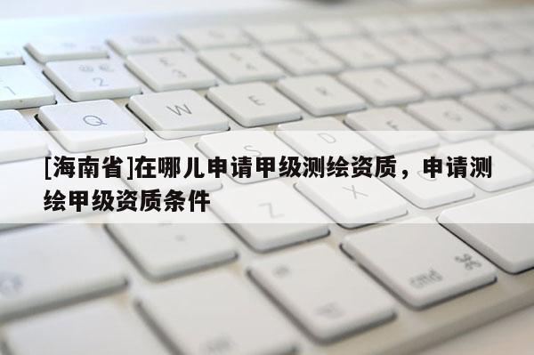 [海南省]在哪兒申請甲級測繪資質，申請測繪甲級資質條件