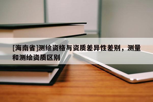 [海南省]測繪資格與資質差異性差別，測量和測繪資質區別