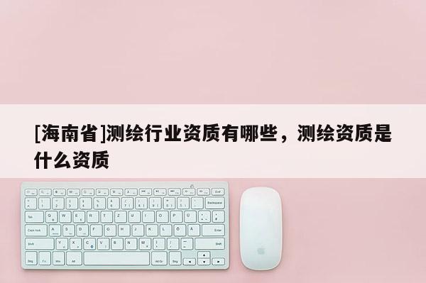 [海南省]測繪行業資質有哪些，測繪資質是什么資質