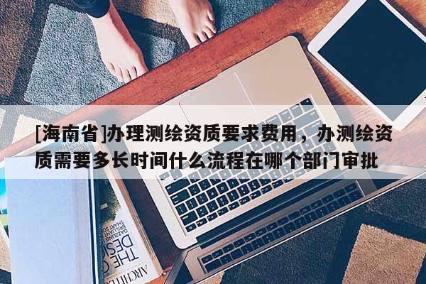 [海南省]辦理測繪資質要求費用，辦測繪資質需要多長時間什么流程在哪個部門審批