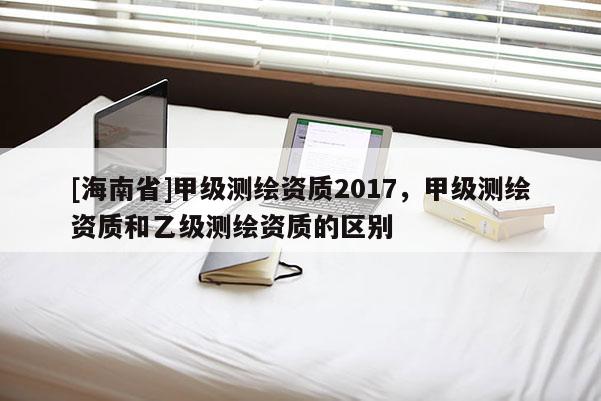 [海南省]甲級測繪資質2017，甲級測繪資質和乙級測繪資質的區別