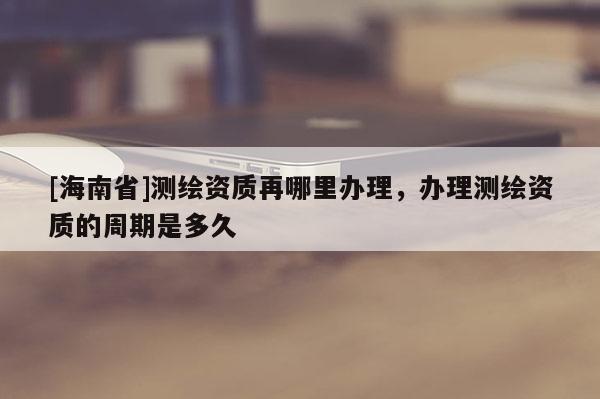 [海南省]測繪資質再哪里辦理，辦理測繪資質的周期是多久