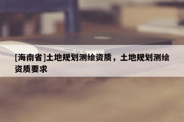 [海南省]土地規(guī)劃測繪資質(zhì)，土地規(guī)劃測繪資質(zhì)要求