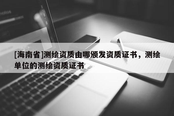 [海南省]測繪資質(zhì)由哪頒發(fā)資質(zhì)證書，測繪單位的測繪資質(zhì)證書