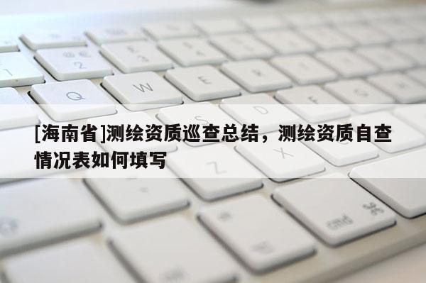 [海南省]測繪資質巡查總結，測繪資質自查情況表如何填寫