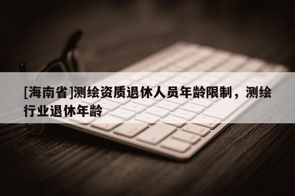 [海南省]測(cè)繪資質(zhì)退休人員年齡限制，測(cè)繪行業(yè)退休年齡
