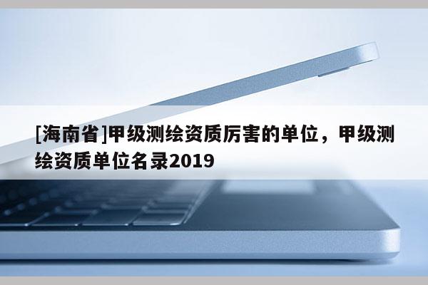 [海南省]甲級測繪資質厲害的單位，甲級測繪資質單位名錄2019