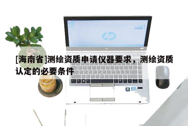 [海南省]測繪資質申請儀器要求，測繪資質認定的必要條件