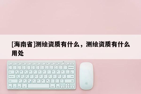 [海南省]測繪資質有什么，測繪資質有什么用處
